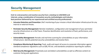 Security Management
Intrusion Detection and Prevention: 24x7 monitoring of your mission critical information infrastructure for any
internal or external threats.
Perimeter Security Management: Remote installation, configuration and management of your perimeter
security infrastructure on a 24x7 basis. Proactive identification and resolution of fault, performance, and
security issues.
Vulnerability Management: Periodic and real-time scanning for vulnerabilities on your information
infrastructure. Identify potential security vulnerabilities and resolve them.
Compliance Monitoring & Reporting: Track, audit and report all access to corporate information against
standard compliance regulations such as SOX, PCI etc. and standards-compliance reporting for auditors
Web Security Management: Proactively scan and detect vulnerabilities as well as offensive content on
customer-facing web applications
End−to−end proactive and reactive security from a desktop to LAN/WAN and
Internet, using a combination of innovative security methodologies and industry
best practices delivered by our experienced and certified security professionals
 