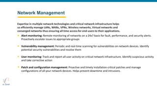 Network Management
Alert monitoring: Remote monitoring of networks on a 24x7 basis for fault, performance, and security alerts.
Proactively escalate issues to appropriate groups
Vulnerability management: Periodic and real-time scanning for vulnerabilities on network devices. Identify
potential security vulnerabilities and resolve them
User monitoring: Track and report all user activity on critical network infrastructure. Identify suspicious activity
and take corrective action
Patch and configuration management: Proactive and timely installation critical patches and manage
configurations of all your network devices. Helps prevent downtime and intrusions.
Expertise in multiple network technologies and critical network infrastructure helps
us efficiently manage LANs, WANs, VPNs, Wireless networks, Virtual networks and
converged networks thus ensuring all time access for end-users to their applications.
 