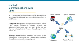 Unified
Communications with
Lync
As a Certified GOLD Communications Partner with Microsoft,
we have completed various Lync Server Deployments from 50
to 300 seats.
Configure & Manage: User management, Lync Phone Edition,
Client policies, Conferencing policies, Archiving and
Monitoring policies,Lync client on users device, IM and
Presence policies, External Access policies, Enterprise Voice
policies etc.
Monitor & Review: Monitor the health and stability of Lync
environment. Perform tasks like Product Patch installation
status, Database status, Lync usage logs etc.
Email & calendar
Telephony Web conference
Instant Messaging
 