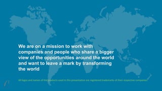 We are on a mission to work with
companies and people who share a bigger
view of the opportunities around the world
and want to leave a mark by transforming
the world
All logos and names of the products used in this presentation are registered trademarks of their respective companies.
 