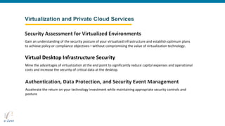 Virtualization and Private Cloud Services
Gain an understanding of the security posture of your virtualized infrastructure and establish optimum plans
to achieve policy or compliance objectives—without compromising the value of virtualization technology.
Security Assessment for Virtualized Environments
Mine the advantages of virtualization at the end point to significantly reduce capital expenses and operational
costs and increase the security of critical data at the desktop.
Virtual Desktop Infrastructure Security
Accelerate the return on your technology investment while maintaining appropriate security controls and
posture
Authentication, Data Protection, and Security Event Management
 
