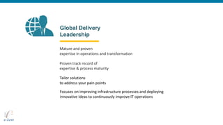 Global Delivery
Leadership
Mature and proven
expertise in operations and transformation
Proven track record of
expertise & process maturity
Tailor solutions
to address your pain points
Focuses on improving infrastructure processes and deploying
innovative ideas to continuously improve IT operations
 