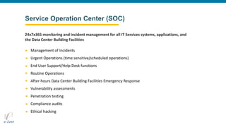 Service Operation Center (SOC)
Management of Incidents
Urgent Operations (time sensitive/scheduled operations)
End User Support/Help Desk functions
Routine Operations
After-hours Data Center Building Facilities Emergency Response
Vulnerability assessments
Penetration testing
Compliance audits
Ethical hacking
24x7x365 monitoring and incident management for all IT Services systems, applications, and
the Data Center Building Facilities
 