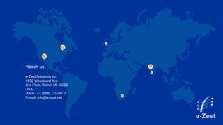 Reach us:
e-Zest Solutions Inc.
1570 Woodward Ave
2nd Floor, Detroit MI 48226
USA
Voice : +1 (888) 778-9977
E-mail: info@e-zest.net
 