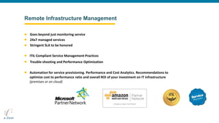 Remote Infrastructure Management
Automation for service provisioning. Performance and Cost Analytics. Recommendations to
optimize cost to performance ratio and overall ROI of your investment on IT infrastructure
(premises or on cloud)
ITIL Compliant Service Management Practices
Goes beyond just monitoring service
24x7 managed services
Trouble-shooting and Performance Optimization
Stringent SLA to be honored
 