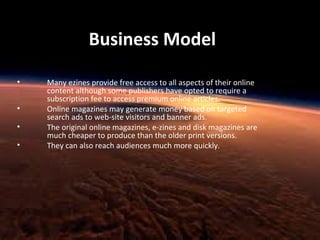 Business Model
•
•
•
•

Many ezines provide free access to all aspects of their online
content although some publishers have opted to require a
subscription fee to access premium online articles.
Online magazines may generate money based on targeted
search ads to web-site visitors and banner ads.
The original online magazines, e-zines and disk magazines are
much cheaper to produce than the older print versions.
They can also reach audiences much more quickly.

 