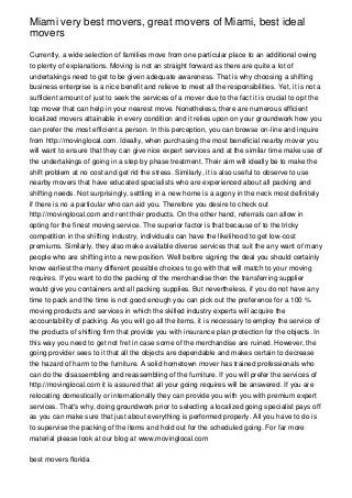 Miami very best movers, great movers of Miami, best ideal
movers

Currently, a wide selection of families move from one particular place to an additional owing
to plenty of explanations. Moving is not an straight forward as there are quite a lot of
undertakings need to get to be given adequate awareness. That is why choosing a shifting
business enterprise is a nice benefit and relieve to meet all the responsibilities. Yet, it is not a
sufficient amount of just to seek the services of a mover due to the fact it is crucial to opt the
top mover that can help in your nearest move. Nonetheless, there are numerous efficient
localized movers attainable in every condition and it relies upon on your groundwork how you
can prefer the most efficient a person. In this perception, you can browse on-line and inquire
from http://movinglocal.com. Ideally, when purchasing the most beneficial nearby mover you
will want to ensure that they can give nice expert services and at the similar time make use of
the undertakings of going in a step by phase treatment. Their aim will ideally be to make the
shift problem at no cost and get rid the stress. Similarly, it is also useful to observe to use
nearby movers that have educated specialists who are experienced about all packing and
shifting needs. Not surprisingly, settling in a new home is a agony in the neck most definitely
if there is no a particular who can aid you. Therefore you desire to check out
http://movinglocal.com and rent their products. On the other hand, referrals can allow in
opting for the finest moving service. The superior factor is that because of to the tricky
competition in the shifting industry, individuals can have the likelihood to get low-cost
premiums. Similarly, they also make available diverse services that suit the any want of many
people who are shifting into a new position. Well before signing the deal you should certainly
know earliest the many different possible choices to go with that will match to your moving
requires. If you want to do the packing of the merchandise then the transferring supplier
would give you containers and all packing supplies. But nevertheless, if you do not have any
time to pack and the time is not good enough you can pick out the preference for a 100 %
moving products and services in which the skilled industry experts will acquire the
accountability of packing. As you will go all the items, it is necessary to employ the service of
the products of shifting firm that provide you with insurance plan protection for the objects. In
this way you need to get not fret in case some of the merchandise are ruined. However, the
going provider sees to it that all the objects are dependable and makes certain to decrease
the hazard of harm to the furniture. A solid hometown mover has trained professionals who
can do the disassembling and reassembling of the furniture. If you will prefer the services of
http://movinglocal.com it is assured that all your going requires will be answered. If you are
relocating domestically or internationally they can provide you with you with premium expert
services. That's why, doing groundwork prior to selecting a localized going specialist pays off
as you can make sure that just about everything is performed properly. All you have to do is
to supervise the packing of the items and hold out for the scheduled going. For far more
material please look at our blog at www.movinglocal.com


best movers florida
 