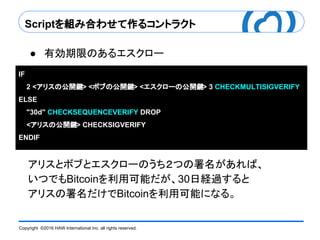 Copyright ©2016 HAW International Inc. all rights reserved.
Scriptを組み合わせて作るコントラクト
● 有効期限のあるエスクロー
アリスとボブとエスクローのうち２つの署名があれば、
いつでもBitcoinを利用可能だが、30日経過すると
アリスの署名だけでBitcoinを利用可能になる。
IF
2 <アリスの公開鍵> <ボブの公開鍵> <エスクローの公開鍵> 3 CHECKMULTISIGVERIFY
ELSE
"30d" CHECKSEQUENCEVERIFY DROP
<アリスの公開鍵> CHECKSIGVERIFY
ENDIF
 