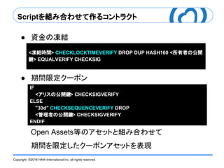 Copyright ©2016 HAW International Inc. all rights reserved.
Scriptを組み合わせて作るコントラクト
● 資金の凍結
● 期間限定クーポン
Open Assets等のアセットと組み合わせて
期間を限定したクーポンアセットを表現
IF
<アリスの公開鍵> CHECKSIGVERIFY
ELSE
"30d" CHECKSEQUENCEVERIFY DROP
<管理者の公開鍵> CHECKSIGVERIFY
ENDIF
<凍結時間> CHECKLOCKTIMEVERIFY DROP DUP HASH160 <所有者の公開
鍵> EQUALVERIFY CHECKSIG
 