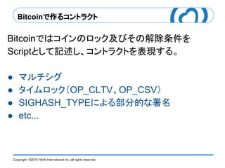 Copyright ©2016 HAW International Inc. all rights reserved.
Bitcoinで作るコントラクト
Bitcoinではコインのロック及びその解除条件を
Scriptとして記述し、コントラクトを表現する。
● マルチシグ
● タイムロック（OP_CLTV、OP_CSV）
● SIGHASH_TYPEによる部分的な署名
● etc...
 
