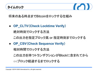 Copyright ©2016 HAW International Inc. all rights reserved.
タイムロック
将来のある時点までBitcoinをロックする仕組み
● OP_CLTV（Check Locktime Verify）
絶対時刻でロックする方法
この出力を指定ブロック高 or 指定時刻までロックする
● OP_CSV（Check Sequence Verify）
相対時間でロックする方法
この出力を持つトランザクションがBlockに含まれてから
○○ブロック経過するまでロックする
 
