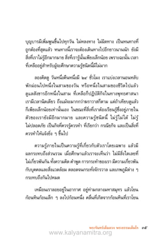 35พระจันทร์เต็มดวง พระธรรมเต็มใจ
บุญบารมีเพิ่มพูนขึ้นไปทุกวัน ไม่หลงทาง ไม่ผิดทาง เป็นหนทางที่
ถูกต้องที่สุดแล้ว หนทางนี้เราจะต้องเดินทางไปอีกยาวนานนัก ยังมี
สิ่งที่เราไม่รู้อีกมากมาย สิ่งที่เรารู้นั้นเพียงเล็กน้อย เพราะฉะนั้น เวลา
ที่เหลืออยู่ส�ำหรับผู้จะศึกษาความรู้ชนิดนี้มีไม่มาก
ลองคิดดู วันหนึ่งคืนหนึ่งมี ๒๔ ชั่วโมง เราแบ่งเวลานอนหลับ
พักผ่อนไปหนึ่งในสามของวัน หรือหนึ่งในสามของชีวิตไปแล้ว
ดูแลสังขารอีกหนึ่งในสาม ที่เหลือก็ปฏิบัติกิจในทางพุทธศาสนา
เรามีเวลานิดเดียว ถึงแม้จะมากกว่าฆราวาสก็ตาม แต่ถ้าเทียบดูแล้ว
ก็เพียงเล็กน้อยเท่านั้นเอง ในขณะที่สิ่งที่เราต้องเรียนรู้ซึ่งอยู่ภายใน
ตัวของเรายังมีอีกมากมาย และความรู้ชนิดนี้ ไม่รู้ไม่ได้ ไม่รู้
ไม่ปลอดภัย เป็นกิจที่ควรรู้ควรท�ำ ที่เรียกว่า กรณียกิจ และเป็นสิ่งที่
ควรท�ำให้แจ้งยิ่ง ๆ ขึ้นไป
ความรู้ภายในเป็นความรู้ที่เกี่ยวกับตัวเราโดยเฉพาะ แล้วมี
ผลกระทบถึงส่วนรวม เมื่อศึกษาแล้วเราจะเห็นว่า ไม่มีสิ่งใดเลยที่
ไม่เกี่ยวพันกัน ทั้งความคิด ค�ำพูด การกระท�ำของเรา มีความเกี่ยวพัน
กับบุคคลและสิ่งแวดล้อม ตลอดจนกระทั่งจักรวาล และภพภูมิต่าง ๆ
กระทบถึงกันไปหมด
เหมือนเราลอยอยู่ในอากาศ อยู่ท่ามกลางมหาสมุทร แล้วโยน
ก้อนหินก้อนเล็ก ๆ ลงไปก้อนหนึ่ง คลื่นที่เกิดจากก้อนหินที่เราโยน
www.kalyanamitra.org
 