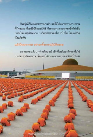 วันพรุ่งนี้เป็นวันออกพรรษาแล้ว แต่ก็มิได้หมายความว่า ความ
ตั้งใจของเราที่จะปฏิบัติธรรมให้เข้าถึงพระธรรมกายจะหมดสิ้นไป เมื่อ
เรายังไม่บรรลุเป้าหมาย เราก็ต้องท�ำกันต่อไป ท�ำให้ได้ โดยเอาชีวิต
เป็นเดิมพัน
แม้เป็นฆราวาส อย่าละทิ้งการปฏิบัติธรรม
ออกพรรษาแล้ว บางท่านมีความจ�ำเป็นที่จะต้องลาสิกขา เพื่อไป
ประกอบธุรกิจการงาน เนื่องจากได้ลางานมาบวช เมื่อลาสิกขาไปแล้ว
www.kalyanamitra.org
 