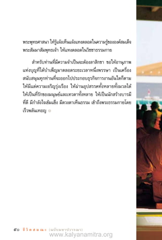 50 ชี วิ ต ส ม ณ ะ  (ฉบับมหาปวารณา)
พระพุทธศาสนา ให้รู้แจ้งเห็นแจ้งแทงตลอดในความรู้ขององค์สมเด็จ
พระสัมมาสัมพุทธเจ้า ให้แทงตลอดในวิชชาธรรมกาย
ส�ำหรับท่านที่มีความจ�ำเป็นจะต้องลาสิกขา ขอให้อานุภาพ
แห่งบุญที่ได้บ�ำเพ็ญมาตลอดระยะเวลาหนึ่งพรรษา เป็นเครื่อง
สนับสนุนทุกท่านที่จะออกไปประกอบธุรกิจการงานอันใดก็ตาม
ให้มีแต่ความเจริญรุ่งเรือง ให้ผ่านอุปสรรคทั้งหลายทั้งมวลได้
ให้เป็นที่รักของมนุษย์และเทวดาทั้งหลาย ให้เป็นนักสร้างบารมี
ที่ดี มีก�ำลังใจเข้มแข็ง มีดวงตาเห็นธรรม เข้าถึงพระธรรมกายโดย
เร็วพลันเทอญ ๏
www.kalyanamitra.org
 