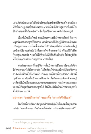 (12) ชี วิ ต ส ม ณ ะ  (ฉบับมหาปวารณา)
เอาแต่ประโยค ๙ แต่ไม่คิดว่าเรียนแล้วจะน�ำมาใช้งานอะไร ตรงนี้เอง
ที่ท�ำให้บางรูปบวชไปแล้ว พอจบ ๙ ประโยค ก็คิดว่าสุดทางที่เราตั้งใจ
ไว้แล้วต่อแต่นี้ก็เริ่มเคว้งคว้างในที่สุดก็สึกหาลาเพศกันไปหลายรูป
เรื่องนี้เป็นเรื่องใหญ่ การเรียนธรรมะมีเป้าหมายใหญ่ คือการ
หลุดพ้นจากกองทุกข์ทั้งหลาย เราเรียนบาลีก็ต้องรู้ไว้ว่าการเรียนจบ
เปรียญธรรม ๙ ประโยคนี้ จะน�ำมาใช้ก�ำจัดทุกข์ได้อย่างไร ถ้าเราไม่รู้
จะน�ำมาใช้งานอย่างไร ในที่สุดเราก็จะสึกตามเขาไป หรือแม้ยังไม่สึก
ก็จะอยู่แบบแกว่ง ๆ แต่ไม่ได้ท�ำอะไรให้เป็นชิ้นเป็นอัน ไม่สมภูมิกับ
ที่ร�่ำเรียนมาจนจบเปรียญธรรม ๙ ประโยค
คุณค่าของคนเราขึ้นอยู่กับการตั้งเป้าหมายชีวิต เราเรียนแล้วต้อง
ให้พระศาสนาได้พึ่งพาอาศัย ไม่ใช่เรียนไปก่อนเพื่อจะได้อาศัยพระ
ศาสนาให้มีกินมีใช้ในวันหน้า เรียนแบบนี้ติดหนี้พระศาสนา ติดหนี้
ญาติโยม เราต้องตั้งเป้าหมายไว้เลยว่า เมื่อเรียนจบแล้วจะน�ำความรู้
บาลีมาใช้เป็นเรี่ยวแรงตอบแทนคุณพระศาสนา จะน�ำพาตนเองและ
ผองชนให้หลุดพ้นจากกองทุกข์ได้ สิ่งนี้ต้องฝังใจเป็นเป้าหมายทุกครั้ง
ที่ได้เรียนพระบาลี
อย่าหลง “ลาภสักการะ” จนละทิ้ง “การก�ำจัดกิเลส”
ในเรื่องนี้พระสัมมาสัมพุทธเจ้าทรงเตือนไว้ตั้งแต่ครั้งพุทธกาล
แล้วว่า “ลาภสักการะ เป็นกิ่งและใบแห่งการประพฤติพรหมจรรย์”
1
1	
มหาสาโรปมสูตร, ม. มู. 12/307/340-341 (มจร.)
www.kalyanamitra.org
 