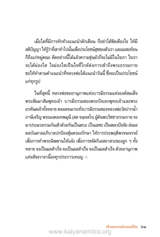 61เป้าหมายหลักของชีวิต
เมื่อใดที่มีการทักท้วงแนะน�ำตักเตือน ก็อย่าได้ขัดเคืองใจ ให้มี
สติปัญญาให้รู้ว่าที่เขาท�ำไปนั้นเพื่อประโยชน์สุขของตัวเราและผลสะท้อน
ก็ถึงแก่หมู่คณะ คิดอย่างนี้ได้แล้วความขุ่นมัวก็จะไม่มีในใจเรา ใจเรา
จะได้ผ่องใส ใจผ่องใสเป็นใจที่ใกล้ต่อการเข้าถึงพระธรรมกาย
ขอให้ท�ำตามค�ำแนะน�ำที่หลวงพ่อได้แนะน�ำวันนี้ ซึ่งจะเป็นประโยชน์
แก่ทุกรูป
ในที่สุดนี้ หลวงพ่อขออานุภาพแห่งบารมีธรรมแห่งองค์สมเด็จ
พระสัมมาสัมพุทธเจ้า บารมีธรรมของพระปัจเจกพุทธเจ้าและพระ
อรหันตเจ้าทั้งหลาย ตลอดจนกระทั่งบารมีธรรมของหลวงพ่อวัดปากน�้ำ
ภาษีเจริญ พระมงคลเทพมุนี (สด จนฺทสโร) ผู้ค้นพบวิชชาธรรมกาย จง
มาประมวลรวมกันเข้าด้วยกันเป็นตบะ เป็นเดชะ เป็นพลวปัจจัย ส่งผล
ดลบันดาลอภิบาลปกป้องคุ้มครองรักษา ให้การประพฤติพรหมจรรย์
เพื่อการท�ำพระนิพพานให้แจ้ง เพื่อการขจัดกิเลสอาสวะของลูก ๆ ทั้ง
หลาย จงเป็นผลส�ำเร็จ จงเป็นผลส�ำเร็จ จงเป็นผลส�ำเร็จ ด้วยอานุภาพ
แห่งสัจจวาจานี้จงทุกประการเทอญ ๏
www.kalyanamitra.org
 