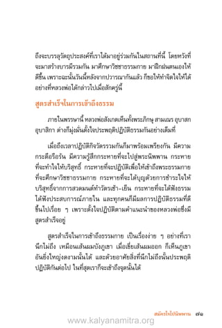 71สมัครใจไปนิพพาน
ถึงจะบรรลุวัตถุประสงค์ที่เราได้มาอยู่ร่วมกันในสถานที่นี้ โดยหวังที่
จะมาสร้างบารมีรวมกัน มาศึกษาวิชชาธรรมกาย มาฝึกฝนตนเองให้
ดีขึ้น เพราะฉะนั้นวันนี้หลังจากปวารณากันแล้ว ก็ขอให้ท�ำจิตใจให้ได้
อย่างที่หลวงพ่อได้กล่าวไปเมื่อสักครู่นี้
สูตรส�ำเร็จในการเข้าถึงธรรม
ภายในพรรษานี้ หลวงพ่อสังเกตเห็นทั้งพระภิกษุ สามเณร อุบาสก
อุบาสิกา ต่างก็มุ่งมั่นตั้งใจประพฤติปฏิบัติธรรมกันอย่างเต็มที่
เมื่อถึงเวลาปฏิบัติกิจวัตรรวมกันก็มาพร้อมเพรียงกัน มีความ
กระตือรือร้น มีความรู้สึกกระหายที่จะไปสู่พระนิพพาน กระหาย
ที่จะท�ำใจให้บริสุทธิ์ กระหายที่จะปฏิบัติเพื่อให้เข้าถึงพระธรรมกาย
ที่จะศึกษาวิชชาธรรมกาย กระหายที่จะได้บุญด้วยการช�ำระใจให้
บริสุทธิ์จากการสวดมนต์ท�ำวัตรเช้า-เย็น กระหายที่จะได้ฟังธรรม
ได้ฟังประสบการณ์ภายใน และทุกคนก็มีผลการปฏิบัติธรรมที่ดี
ขึ้นไปเรื่อย ๆ เพราะตั้งใจปฏิบัติตามค�ำแนะน�ำของหลวงพ่อซึ่งมี
สูตรส�ำเร็จอยู่
สูตรส�ำเร็จในการเข้าถึงธรรมกาย เป็นเรื่องง่าย ๆ อย่างที่เรา
นึกไม่ถึง เหมือนเส้นผมบังภูเขา เมื่อเขี่ยเส้นผมออก ก็เห็นภูเขา
อันยิ่งใหญ่งดงามนั้นได้ และด้วยอาศัยสิ่งที่นึกไม่ถึงนั้นประพฤติ
ปฏิบัติกันต่อไป ในที่สุดเราก็จะเข้าถึงจุดนั้นได้
www.kalyanamitra.org
 