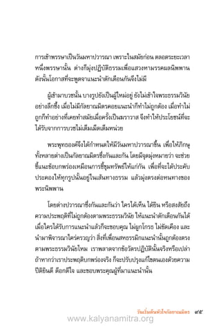 95วันเริ่มต้นหัวใจกัลยาณมิตร
การเข้าพรรษาเป็นวันมหาปวารณา เพราะในสมัยก่อน ตลอดระยะเวลา
หนึ่งพรรษานั้น ต่างก็มุ่งปฏิบัติธรรมเพื่อแสวงหามรรคผลนิพพาน
ดังนั้นโอกาสที่จะพูดจาแนะน�ำตักเตือนกันจึงไม่มี
ผู้เข้ามาบวชนั้น บางรูปยังเป็นผู้ใหม่อยู่ ยังไม่เข้าใจพระธรรมวินัย
อย่างลึกซึ้ง เมื่อไม่มีกัลยาณมิตรคอยแนะน�ำก็ท�ำไม่ถูกต้อง เมื่อท�ำไม่
ถูกก็ท�ำอย่างที่เคยท�ำสมัยเมื่อครั้งเป็นฆราวาส จึงท�ำให้ประโยชน์ที่จะ
ได้รับจากการบวชไม่เต็มเม็ดเต็มหน่วย
พระพุทธองค์จึงได้ก�ำหนดให้มีวันมหาปวารณาขึ้น เพื่อให้ภิกษุ
ทั้งหลายต่างเป็นกัลยาณมิตรซึ่งกันและกัน โดยมีจุดมุ่งหมายว่า จะช่วย
ชี้แนะข้อบกพร่องเหมือนการชี้ขุมทรัพย์ให้แก่กัน เพื่อที่จะได้ประคับ
ประคองให้ทุกรูปนั้นอยู่ในเส้นทางธรรม แล้วมุ่งตรงต่อหนทางของ
พระนิพพาน
โดยต่างปวารณาซึ่งกันและกันว่า ใครได้เห็น ได้ยิน หรือสงสัยถึง
ความประพฤติที่ไม่ถูกต้องตามพระธรรมวินัย ให้แนะน�ำตักเตือนกันได้
เมื่อใครได้รับการแนะน�ำแล้วก็จะขอบคุณ ไม่ผูกโกรธ ไม่ขัดเคือง และ
น�ำมาพิจารณาใคร่ครวญว่า สิ่งที่เพื่อนสหธรรมิกแนะน�ำนั้นถูกต้องตรง
ตามพระธรรมวินัยไหม เราพลาดจากข้อวัตรปฏิบัตินั้นจริงหรือเปล่า
ถ้าหากว่าเราประพฤติบกพร่องจริง ก็จะปรับปรุงแก้ไขตนเองด้วยความ
ปีติยินดี ดีอกดีใจ และขอบพระคุณผู้ที่มาแนะน�ำนั้น
www.kalyanamitra.org
 