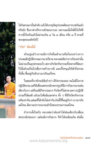 103วันเริ่มต้นหัวใจกัลยาณมิตร
ไล่กันตามมาเป็นล�ำดับแล้วได้บรรลุวัตถุประสงค์ของการบวชกันแล้ว
หรือยัง ซึ่งเราต่างก็ทราบตัวของเราเอง เพราะฉะนั้นให้ตั้งใจให้ดี
หากตั้งใจจริงแล้วไม่น่าจะเกิน ๗ วัน ๗ เดือน หรือ ๗ ปี ตามที่
พระพุทธองค์ตรัสไว้
“จริง” ต้องได้
จริงอยู่แม้ว่าเราจะมีภารกิจอื่นเข้ามาเสริมในระหว่างการ
ประพฤติปฏิบัติธรรมมากมายก็ตาม หลวงพ่อคิดว่าภารกิจเหล่านั้น
ไม่น่าจะเป็นอุปสรรคอะไร เพราะกิจวัตรกิจกรรมทั้งหลายที่จัดเอา
ไว้นั้นล้วนเป็นไปเพื่อการสร้างบารมี และเกื้อหนุนให้เข้าถึงธรรม
ทั้งสิ้น ขึ้นอยู่กับตัวเราเอาจริงแค่ไหน
ในขณะที่เรามักจะมีข้ออ้างว่า มีกิจกรรมเยอะ จนไม่มีโอกาส
ปฏิบัติธรรม แต่ก็มีเพื่อนสหธรรมิกหลายรูปที่มีภารกิจมากมายเช่น
เดียวกับเรา แต่ถึงแม้มีกิจกรรมมาก กิจวัตรก็ไม่ขาด ผลการปฏิบัติ
ธรรมก็ได้ผลดี แล้วอะไรคือข้อแตกต่าง ทั้ง ๆ ที่มีกิจวัตรกิจกรรม
เสริมเท่ากัน แต่ผลที่ได้กลับไม่เท่ากัน อันนี้ก็ขึ้นอยู่กับว่า เราเอาจริง
แค่ไหน มีความปรารถนาจะเข้าถึงพระธรรมกายแค่ไหน
ถ้าหากตั้งใจจริง หลวงพ่อว่าต้องท�ำได้เช่นเดียวกับเพื่อน
สหธรรมิกของเรา แม้จะมีภารกิจมาก ก็ท�ำได้เหมือนกัน ดังนั้น
www.kalyanamitra.org
 