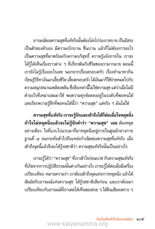 105วันเริ่มต้นหัวใจกัลยาณมิตร
อารมณ์ของความสุขที่แท้จริงนั้นต้องโล่งโปร่งเบาสบาย เป็นอิสระ
เป็นตัวของตัวเอง มีความเบิกบาน ชื่นบาน แล้วก็ไม่ต้องการอะไร
เป็นความสุขที่มาพร้อมกับความบริสุทธิ์ ความรู้แจ้งภายใน เราจะ
ได้รู้ได้เห็นเรื่องราวต่าง ๆ ที่เกี่ยวพันกับชีวิตของเรามากมาย ตอนนี้
เรายังไม่รู้เรื่องอะไรเลย นอกจากเรื่องครอบครัว เรื่องท�ำมาหากิน
เรียนรู้วิธีหาเงินมาเลี้ยงชีวิตเลี้ยงครอบครัวได้เงินมาก็ใช้จ่ายหมดไปกับ
ความสนุกสนานเพลิดเพลิน ซึ่งสิ่งเหล่านี้ไม่ใช่ความสุข แต่ว่าเมื่อไม่มี
ค�ำอะไรที่เหมาะสมมาใช้ พอความทุกข์ลดลงอยู่ในระดับที่พอทนได้
เลยเรียกความรู้สึกที่พอทนได้นี้ว่า “ความสุข” แต่จริง ๆ มันไม่ใช่
ความสุขที่แท้จริงเราจะรู้จักและเข้าถึงได้ก็ต่อเมื่อใจหยุดนิ่ง
ถ้าใจไม่หยุดนิ่งแล้วจะไม่รู้จักค�ำว่า “ความสุข” เลย ต้องหยุด
อย่างเดียว ใจที่แวบไปแวบมาก็มาหยุดนิ่งอยู่ภายในศูนย์กลางกาย
ฐานที่ ๗ จนกระทั่งเข้าไปถึงแหล่งก�ำเนิดของความสุขที่แท้จริง เมื่อ
เข้าถึงจุดนี้แล้วจึงจะได้รู้รสชาติว่า ความสุขแท้จริงนั้นเป็นอย่างไร
เราจะรู้ได้ว่า “ความสุข” ที่เราเข้าใจก่อนบวช กับความสุขแท้จริง
ที่เกิดจากการปฏิบัติธรรมนั้นต่างกันอย่างไร เราจะรู้ได้ต่อเมื่อมีเครื่อง
เปรียบเทียบ หมายความว่า เราต้องเข้าถึงจุดแห่งการหยุดนิ่ง แล้วได้
สัมผัสกับอารมณ์แห่งความสุข ได้รู้รสชาติเสียก่อน และเราต้องมา
เปรียบเทียบกับอารมณ์ที่เราเคยได้เห็นของสวย ๆ ได้ยินเสียงเพราะ ๆ
www.kalyanamitra.org
 