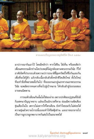 117ชี้ขุมทรัพย์ เปิดประตูสู่ที่สุดแห่งธรรม
มาปวารณากันเอาไว้ โดยมีหลักว่า หากได้ยิน ได้เห็น หรือสงสัยว่า
เพื่อนสหธรรมมิกท่านใดประพฤติไม่ถูกต้องตามพระธรรมวินัย ก็ให้
อาศัยจิตที่ประกอบด้วยความปรารถนาดีชี้ขุมทรัพย์ให้ซึ่งกันและกัน
เพื่อที่จะได้รู้ตัว แล้วกลับเนื้อกลับตัวตั้งหลักชีวิตเสียใหม่ ตั้งใจใหม่
ที่จะท�ำสิ่งที่พลาดพลั้งกันไป ที่จะออกนอกลู่นอกทางนอกพระธรรม
วินัย จะพลัดจากหนทางที่จะไปสู่เป้าหมาย ให้กลับเข้าสู่ร่องรอยของ
อายตนนิพพาน
การจะตักเตือนกันนั้นไม่ใช่ของง่าย เพราะปกติของปุถุชนที่ยังมี
กิเลสหนาปัญญาหยาบ แม้จะเป็นนักบวชก็ตาม ย่อมมีความขัดเคือง
ขุ่นเคืองในใจ เพราะไม่อยากให้ใครเตือน ยังท�ำใจยอมรับไม่ค่อยได้
ความขุ่นมัวความโกรธนี้เองจะท�ำให้จิตฟุ้งซ่าน และอาจจะกลายไป
เป็นการผูกเวรผูกพยาบาทกันต่อไปในอนาคตได้
สามเณรเปรียญธรรมบวชอุทิศชีวิต ปีพ.ศ. 2554
www.kalyanamitra.org
 