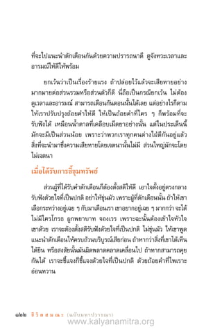 122 ชี วิ ต ส ม ณ ะ  (ฉบับมหาปวารณา)
ที่จะไปแนะน�ำตักเตือนกันด้วยความปรารถนาดี ดูจังหวะเวลาและ
อารมณ์ให้ดีให้พร้อม
ยกเว้นว่าเป็นเรื่องร้ายแรง ถ้าปล่อยไว้แล้วจะเสียหายอย่าง
มากมายต่อส่วนรวมหรือส่วนตัวก็ดี นี่ถือเป็นกรณียกเว้น ไม่ต้อง
ดูเวลาและอารมณ์ สามารถเตือนกันตอนนั้นได้เลย แต่อย่างไรก็ตาม
ให้เราปรับปรุงถ้อยค�ำให้ดี ให้เป็นถ้อยค�ำที่ใคร ๆ ก็พร้อมที่จะ
รับฟังได้ เหมือนน�้ำตาลที่เคลือบเม็ดยาอย่างนั้น แต่ในประเด็นนี้
มักจะมีเป็นส่วนน้อย เพราะว่าพวกเราทุกคนต่างใฝ่ดีกันอยู่แล้ว
สิ่งที่จะน�ำมาซึ่งความเสียหายโดยเจตนานั้นไม่มี ส่วนใหญ่มักจะโดย
ไม่เจตนา
เมื่อได้รับการชี้ขุมทรัพย์
ส่วนผู้ที่ได้รับค�ำตักเตือนก็ต้องตั้งสติให้ดี เอาใจตั้งอยู่ตรงกลาง
รับฟังด้วยใจที่เป็นปกติ อย่าให้ขุ่นมัว เพราะผู้ที่ตักเตือนนั้น ถ้าให้เขา
เลือกระหว่างอยู่เฉย ๆ กับมาเตือนเรา เขาอยากอยู่เฉย ๆ มากกว่า จะได้
ไม่มีใครโกรธ ผูกพยาบาท จองเวร เพราะฉะนั้นต้องเข้าใจหัวใจ
เขาด้วย เราจะต้องตั้งสติรับฟังด้วยใจที่เป็นปกติ ไม่ขุ่นมัว ให้เขาพูด
แนะน�ำตักเตือนให้ครบถ้วนบริบูรณ์เสียก่อน ถ้าหากว่าสิ่งที่เขาได้เห็น
ได้ยิน หรือสงสัยนั้นมันผิดพลาดคลาดเคลื่อนไป ถ้าหากสามารถคุย
กันได้ เราจะชี้แจงก็ชี้แจงด้วยใจที่เป็นปกติ ด้วยถ้อยค�ำที่ไพเราะ
อ่อนหวาน
www.kalyanamitra.org
 