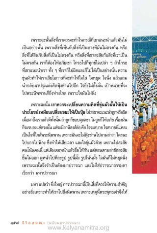 158 ชี วิ ต ส ม ณ ะ  (ฉบับมหาปวารณา)
เพราะฉะนั้นสิ่งที่เราควรจะท�ำในกรณีที่เขาแนะน�ำแล้วมันไม่
เป็นอย่างนั้น เพราะสิ่งที่เห็นกับสิ่งที่เป็นบางทีมันไม่ตรงกัน หรือ
สิ่งที่ได้ยินกับสิ่งที่เป็นไม่ตรงกัน หรือสิ่งที่เขาสงสัยกับสิ่งที่เราเป็น
ไม่ตรงกัน เราก็ต้องให้อภัยเขา โกรธไปก็ทุกข์ใจเปล่า ๆ ถ้าโกรธ
ที่เขาแนะน�ำเรา ทั้ง ๆ ที่เราก็ไม่ผิดและก็ไม่ได้เป็นอย่างนั้น ความ
ขุ่นมัวท�ำให้เราเสียโอกาสที่จะท�ำให้ใจใส ใจหยุด ใจนิ่ง แล้วแถม
น�ำกลับมาปรุงแต่งคิดฟุ้งซ่านไปอีก ใจยิ่งไม่ตั้งมั่น เป้าหมายที่จะ
ไปพระนิพพานก็ยิ่งห่างไกล เพราะใจมันไม่นิ่ง
เพราะฉะนั้นเราควรจะเปลี่ยนความคิดที่ขุ่นมัวนั้นให้เป็น 
ประโยชน์เหมือนเปลี่ยนขยะให้เป็นปุ๋ยไม่ว่าเขาจะแนะน�ำถูกหรือผิด
เมื่อมาถึงเราแล้วดีทั้งนั้น ถ้าถูกก็ขอบคุณเขา ไม่ถูกก็ให้อภัย เรื่องมัน
ก็จะจบลงแค่ตรงนั้นแต่จะมีอานิสงส์ต่อคือใจจะสบายใจสบายนี่แหละ
เป็นใจที่ใกล้พระนิพพาน เพราะมันจะไม่ฟุ้งซ่านไปตามล่าว่า ใครนะ
ไปบอกไปฟ้อง ซึ่งท�ำให้เสียเวลา และใจขุ่นมัวด้วย เพราะไปสงสัย
คนโน้นคนนี้ แต่เดิมเจอหน้าแล้วยิ้มให้กัน แต่ตอนตามล่าชักสงสัย
ยิ้มไม่ออก ดูหน้าไปทีละรูป รูปนี้มั้ง รูปโน้นมั้ง ใจมันก็ไม่หยุดนิ่ง
เพราะฉะนั้นจึงจ�ำเป็นต้องมาปวารณา และไม่ใช่ปวารณาธรรมดา
เรียกว่า มหาปวารณา
มหาแปลว่ายิ่งใหญ่การปวารณานี้เป็นสิ่งที่ควรให้ความส�ำคัญ
อย่างยิ่งเพราะท�ำให้เราไปถึงนิพพาน เพราะเหตุนี้พระพุทธเจ้าจึงให้
www.kalyanamitra.org
 