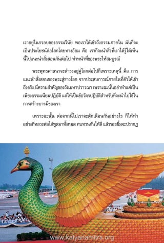 เราอยู่ในกรอบของธรรมวินัย พอเราได้เข้าถึงธรรมภายใน มันก็จะ
เป็นประโยชน์ต่อโลกโดยทางอ้อม คือ เราก็จะน�ำสิ่งที่เราได้รู้ได้เห็น
นี้ไปแนะน�ำสั่งสอนกันต่อไป ท�ำหน้าที่ของพระให้สมบูรณ์
พระพุทธศาสนาจะด�ำรงอยู่คู่โลกต่อไปก็เพราะเหตุนี้ คือ การ
แนะน�ำสั่งสอนของพระสู่ชาวโลก จากประสบการณ์ภายในที่ตัวได้เข้า
ถึงจริง นี่ความส�ำคัญของวันมหาปวารณา เพราะฉะนั้นอย่าท�ำแค่เป็น
เพียงธรรมเนียมปฏิบัติ แต่ให้เป็นข้อวัตรปฏิบัติส�ำหรับที่จะน�ำไปใช้ใน
การสร้างบารมีของเรา
เพราะฉะนั้น ต่อจากนี้ไปเราจะตักเตือนกันอย่างไร ก็ให้ท�ำ
อย่างที่หลวงพ่อได้พูดมาทั้งหมด ทบทวนกันให้ดี แล้วรอยยิ้มจะปรากฏ
www.kalyanamitra.org
 