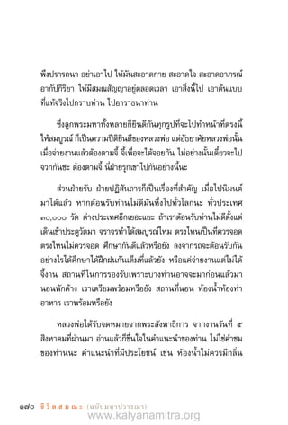 170 ชี วิ ต ส ม ณ ะ  (ฉบับมหาปวารณา)
พึงปรารถนา อย่าเอาไป ให้มันสะอาดกาย สะอาดใจ สะอาดอาภรณ์
อากัปกิริยา ให้มีสมณสัญญาอยู่ตลอดเวลา เอาสิ่งนี้ไป เอาต้นแบบ
ที่แท้จริงไปกราบท่าน ไปอาราธนาท่าน
ซึ่งลูกพระมหาทั้งหลายก็ยินดีกันทุกรูปที่จะไปท�ำหน้าที่ตรงนี้
ให้สมบูรณ์ ก็เป็นความปีติยินดีของหลวงพ่อ แต่อัธยาศัยหลวงพ่อนั้น
เมื่อจ่ายงานแล้วต้องตามจี้ จี้เพื่อจะได้จอยกัน ไม่อย่างนั้นเดี๋ยวจะไป
จวกกันซะ ต้องตามจี้ นี่ฝ่ายรุกเขาไปกันอย่างนี้นะ
ส่วนฝ่ายรับ ฝ่ายปฏิสันถารก็เป็นเรื่องที่ส�ำคัญ เมื่อไปนิมนต์
มาได้แล้ว หากต้อนรับท่านไม่ดีมันหึ่งไปทั่วโลกนะ ทั่วประเทศ
๓๐,๐๐๐ วัด ต่างประเทศอีกเยอะแยะ ถ้าเราต้อนรับท่านไม่ดีตั้งแต่
เดินเข้าประตูวัดมา จราจรท�ำได้สมบูรณ์ไหม ตรงไหนเป็นที่ควรจอด
ตรงไหนไม่ควรจอด ศึกษากันดีแล้วหรือยัง ลงจากรถจะต้อนรับกัน
อย่างไรได้ศึกษาได้ฝึกฝนกันเต็มที่แล้วยัง หรือแค่จ่ายงานแต่ไม่ได้
จี้งาน สถานที่ในการรองรับเพราะบางท่านอาจจะมาก่อนแล้วมา
นอนพักค้าง เราเตรียมพร้อมหรือยัง สถานที่นอน ห้องน�้ำห้องท่า
อาหาร เราพร้อมหรือยัง
หลวงพ่อได้รับจดหมายจากพระสังฆาธิการ จากงานวันที่ ๕
สิงหาคมที่ผ่านมา อ่านแล้วก็ชื่นใจในค�ำแนะน�ำของท่าน ไม่ใช่ค�ำชม
ของท่านนะ ค�ำแนะน�ำที่มีประโยชน์ เช่น ห้องน�้ำไม่ควรมีกลิ่น
www.kalyanamitra.org
 