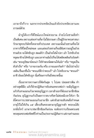 172 ชี วิ ต ส ม ณ ะ  (ฉบับมหาปวารณา)
เอามาถึงก็วาง นอกจากประหยัดเงินแล้วยังประหยัดเวลาและ
อารมณ์ด้วย
ผ้าปูโต๊ะเราก็ดีไซน์แบบใหม่สวยงาม ถ้วยโถโอชามสั่งท�ำ
เป็นพิเศษ เพราะแต่ละท่านที่มาไม่ใช่ธรรมดา เป็นผู้รักษาพระศาสนา
รักษาพุทธบริษัททั้งหลายทั่วประเทศ เพราะฉะนั้นถ้วยชามที่จะใส่
อาหารก็ดีไซน์ใหม่หมด และแต่ละถ้วยชามก็จะมีข้อความอยู่ในถ้วย
ชามด้วย จะได้หยิบถูก สมมติว่า เป็นถ้วยใส่น�้ำปลา เอ้า ไปหยิบถ้วย
หยุดมาซิ จะได้หยิบถูก และเวลาท่านฉันไปก็จะได้เพลิดเพลินกับถ้อยค�ำ
เช่น “พระอุปัชฌาย์สอนว่า ให้ท�ำพระนิพพานให้แจ้ง” หรือ “หยุดเป็น
ตัวส�ำเร็จ” หรือ “เราจะรวมกัน หรือ เราจะแยกกันท�ำ” ฉันไปอ่านไป
เพลิน ชื่นอกชื่นใจ “พระแท้ดีกว่าพระเก๊” เอ้า ไปหยิบจาน “พระแท้”
มาซิ มันจะได้หยิบถูก นี่เตรียมการกันถึงขนาดนี้นะ
เรื่องอาหารหวานคาวก็คัดกันสุด ๆ ไปเลย ปลอดสารพิษ ท�ำ
อย่างสุดฝีมือ แล้วก็ฝ่ายปฏิสันถารยังเสนอหลวงพ่อว่า จะมีอุปัฏฐาก
แก้วกับสามเณรแก้วมาคอยอุปัฏฐาก เวลาเข้าออกก็ต้องเอามาฝึกซ้อม
กันก่อน อุปัฏฐากแก้วเป็นฆราวาสบางทีเขาไม่ค่อยมีเวลาให้เรา จึง
มีโครงการบวชสามเณรแก้วเอามาฝึก แต่กลัวเขาจะสับสนจึงก�ำหนด
อายุไว้ไม่ให้เกิน ๓๕ เดี๋ยวเห็นหลวงตามาอุปัฏฐากเข้า พระบนโต๊ะ
ยกมือไหว้ เอามาบวชมาฝึกซ้อมกันก่อน จะต้องกราบเรียนพระเดช
พระคุณหลวงพ่อทัตตชีโวท่านเป็นประธานปฏิสันถาร แต่งานท่านเยอะ
www.kalyanamitra.org
 