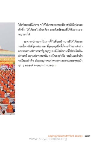 177อภิบูชามหารัตนอุบาสิกาจันทร์ ขนนกยูง
ได้สร้างบารมีไปนาน ๆ ให้ได้บวชตลอดรอดฝั่ง อย่าได้มีอุปสรรค
เกิดขึ้น ให้ได้ตายในผ้าเหลือง ตายด้วยชัยชนะที่ได้หัวเราะเยาะ
พญามารได้
ขอความปรารถนาในการตั้งใจที่จะสร้างบารมีให้ได้ตลอด
รอดฝั่งจนถึงที่สุดแห่งธรรม ที่ลูกทุกรูปได้ตั้งใจเอาไว้อย่างดีแล้ว
และขอความปรารถนาที่ลูกทุกรูปจะตั้งใจท�ำงานนี้ให้ส�ำเร็จเป็น
อัศจรรย์ ความปรารถนานั้น จงเป็นผลส�ำเร็จ จงเป็นผลส�ำเร็จ
จงเป็นผลส�ำเร็จ ด้วยอานุภาพแห่งพระธรรมกายของพระพุทธเจ้า
ทุก ๆ พระองค์ จงทุกประการเทอญ ๏
www.kalyanamitra.org
 