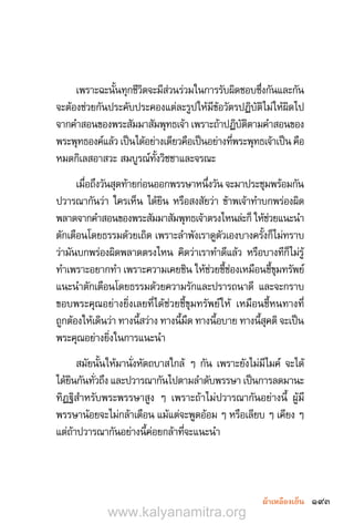 193ผ้าเหลืองเย็น
เพราะฉะนั้นทุกชีวิตจะมีส่วนร่วมในการรับผิดชอบซึ่งกันและกัน
จะต้องช่วยกันประคับประคองแต่ละรูปให้มีข้อวัตรปฏิบัติไม่ให้ผิดไป
จากค�ำสอนของพระสัมมาสัมพุทธเจ้า เพราะถ้าปฏิบัติตามค�ำสอนของ
พระพุทธองค์แล้ว เป็นได้อย่างเดียวคือเป็นอย่างที่พระพุทธเจ้าเป็น คือ
หมดกิเลสอาสวะ สมบูรณ์ทั้งวิชชาและจรณะ
เมื่อถึงวันสุดท้ายก่อนออกพรรษาหนึ่งวัน จะมาประชุมพร้อมกัน
ปวารณากันว่า ใครเห็น ได้ยิน หรือสงสัยว่า ข้าพเจ้าท�ำบกพร่องผิด
พลาดจากค�ำสอนของพระสัมมาสัมพุทธเจ้าตรงไหนล่ะก็ ให้ช่วยแนะน�ำ
ตักเตือนโดยธรรมด้วยเถิด เพราะล�ำพังเราดูตัวเองบางครั้งก็ไม่ทราบ
ว่ามันบกพร่องผิดพลาดตรงไหน คิดว่าเราท�ำดีแล้ว หรือบางทีก็ไม่รู้
ท�ำเพราะอยากท�ำ เพราะความเคยชิน ให้ช่วยชี้ช่องเหมือนชี้ขุมทรัพย์
แนะน�ำตักเตือนโดยธรรมด้วยความรักและปรารถนาดี และจะกราบ
ขอบพระคุณอย่างยิ่งเลยที่ได้ช่วยชี้ขุมทรัพย์ให้ เหมือนชี้หนทางที่
ถูกต้องให้เดินว่า ทางนี้สว่าง ทางนี้มืด ทางนี้อบาย ทางนี้สุคติ จะเป็น
พระคุณอย่างยิ่งในการแนะน�ำ
สมัยนั้นให้มานั่งหัตถบาสใกล้ ๆ กัน เพราะยังไม่มีไมค์ จะได้
ได้ยินกันทั่วถึง และปวารณากันไปตามล�ำดับพรรษา เป็นการลดมานะ
ทิฏฐิส�ำหรับพระพรรษาสูง ๆ เพราะถ้าไม่ปวารณากันอย่างนี้ ผู้มี
พรรษาน้อยจะไม่กล้าเตือน แม้แต่จะพูดอ้อม ๆ หรือเลียบ ๆ เคียง ๆ
แต่ถ้าปวารณากันอย่างนี้ค่อยกล้าที่จะแนะน�ำ
www.kalyanamitra.org
 