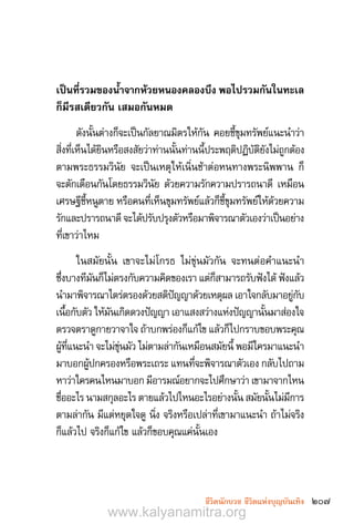 207ชีวิตนักบวช ชีวิตแห่งบุญบันเทิง
เป็นที่รวมของน�้ำจากห้วยหนองคลองบึง พอไปรวมกันในทะเล
ก็มีรสเดียวกัน เสมอกันหมด 
ดังนั้นต่างก็จะเป็นกัลยาณมิตรให้กัน คอยชี้ขุมทรัพย์แนะน�ำว่า
สิ่งที่เห็นได้ยินหรือสงสัยว่าท่านนั้นท่านนี้ประพฤติปฏิบัติยังไม่ถูกต้อง
ตามพระธรรมวินัย จะเป็นเหตุให้เนิ่นช้าต่อหนทางพระนิพพาน ก็
จะตักเตือนกันโดยธรรมวินัย ด้วยความรักความปรารถนาดี เหมือน
เศรษฐีชี้หนูตาย หรือคนที่เห็นขุมทรัพย์แล้วก็ชี้ขุมทรัพย์ให้ด้วยความ
รักและปรารถนาดี จะได้ปรับปรุงตัวหรือมาพิจารณาตัวเองว่าเป็นอย่าง
ที่เขาว่าไหม
ในสมัยนั้น เขาจะไม่โกรธ ไม่ขุ่นมัวกัน จะทนต่อค�ำแนะน�ำ
ซึ่งบางทีมันก็ไม่ตรงกับความคิดของเรา แต่ก็สามารถรับฟังได้ ฟังแล้ว
น�ำมาพิจารณาไตร่ตรองด้วยสติปัญญาด้วยเหตุผล เอาใจกลับมาอยู่กับ
เนื้อกับตัว ให้มันเกิดดวงปัญญา เอาแสงสว่างแห่งปัญญานั้นมาส่องใจ
ตรวจตราดูกายวาจาใจ ถ้าบกพร่องก็แก้ไข แล้วก็ไปกราบขอบพระคุณ
ผู้ที่แนะน�ำ จะไม่ขุ่นมัว ไม่ตามล่ากันเหมือนสมัยนี้ พอมีใครมาแนะน�ำ
มาบอกผู้ปกครองหรือพระเถระ แทนที่จะพิจารณาตัวเอง กลับไปถาม
หาว่าใครคนไหนมาบอก มีอารมณ์อยากจะไปศึกษาว่า เขามาจากไหน
ชื่ออะไร นามสกุลอะไร ตายแล้วไปไหนอะไรอย่างนั้น สมัยนั้นไม่มีการ
ตามล่ากัน มีแต่หยุดใจดู นิ่ง จริงหรือเปล่าที่เขามาแนะน�ำ ถ้าไม่จริง
ก็แล้วไป จริงก็แก้ไข แล้วก็ขอบคุณแค่นั้นเอง
www.kalyanamitra.org
 