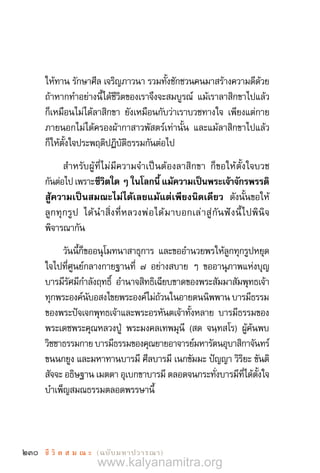 230 ชี วิ ต ส ม ณ ะ  (ฉบับมหาปวารณา)
ให้ทาน รักษาศีล เจริญภาวนา รวมทั้งชักชวนคนมาสร้างความดีด้วย
ถ้าหากท�ำอย่างนี้ได้ชีวิตของเราจึงจะสมบูรณ์ แม้เราลาสิกขาไปแล้ว
ก็เหมือนไม่ได้ลาสิกขา ยังเหมือนกับว่าเราบวชทางใจ เพียงแต่กาย
ภายนอกไม่ได้ครองผ้ากาสาวพัสตร์เท่านั้น และแม้ลาสิกขาไปแล้ว
ก็ให้ตั้งใจประพฤติปฏิบัติธรรมกันต่อไป
ส�ำหรับผู้ที่ไม่มีความจ�ำเป็นต้องลาสิกขา ก็ขอให้ตั้งใจบวช
กันต่อไปเพราะ ชีวิตใดๆในโลกนี้แม้ความเป็นพระเจ้าจักรพรรดิ
สู้ความเป็นสมณะไม่ได้เลยแม้แต่เพียงนิดเดียว  ดังนั้นขอให้
ลูกทุกรูป ได้น�ำสิ่งที่หลวงพ่อได้มาบอกเล่าสู่กันฟังนี้ไปพินิจ
พิจารณากัน
วันนี้ก็ขออนุโมทนาสาธุการ และขออ�ำนวยพรให้ลูกทุกรูปหยุด
ใจไปที่ศูนย์กลางกายฐานที่ ๗ อย่างสบาย ๆ ขออานุภาพแห่งบุญ
บารมีรัศมีก�ำลังฤทธิ์ อ�ำนาจสิทธิเฉียบขาดของพระสัมมาสัมพุทธเจ้า
ทุกพระองค์นับอสงไขยพระองค์ไม่ถ้วนในอายตนนิพพาน บารมีธรรม
ของพระปัจเจกพุทธเจ้าและพระอรหันตเจ้าทั้งหลาย บารมีธรรมของ
พระเดชพระคุณหลวงปู่ พระมงคลเทพมุนี (สด จนฺทสโร) ผู้ค้นพบ
วิชชาธรรมกาย บารมีธรรมของคุณยายอาจารย์มหารัตนอุบาสิกาจันทร์
ขนนกยูง และมหาทานบารมี ศีลบารมี เนกขัมมะ ปัญญา วิริยะ ขันติ
สัจจะ อธิษฐาน เมตตา อุเบกขาบารมี ตลอดจนกระทั่งบารมีที่ได้ตั้งใจ
บ�ำเพ็ญสมณธรรมตลอดพรรษานี้
www.kalyanamitra.org
 