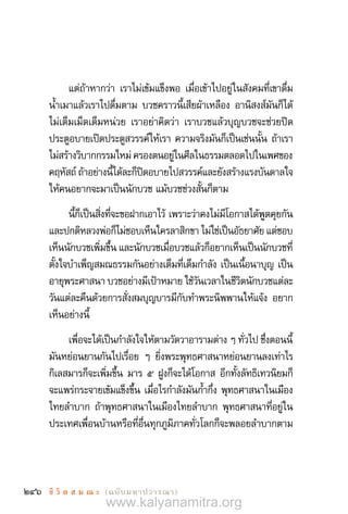 246 ชี วิ ต ส ม ณ ะ  (ฉบับมหาปวารณา)
แต่ถ้าหากว่า เราไม่เข้มแข็งพอ เมื่อเข้าไปอยู่ในสังคมที่เขาดื่ม
น�้ำเมาแล้วเราไปดื่มตาม บวชคราวนี้เสียผ้าเหลือง อานิสงส์มันก็ได้
ไม่เต็มเม็ดเต็มหน่วย เราอย่าคิดว่า เราบวชแล้วบุญบวชจะช่วยปิด
ประตูอบายเปิดประตูสวรรค์ให้เรา ความจริงมันก็เป็นเช่นนั้น ถ้าเรา
ไม่สร้างวิบากกรรมใหม่ ครองตนอยู่ในศีลในธรรมตลอดไปในเพศของ
คฤหัสถ์ ถ้าอย่างนี้ได้ละก็ปิดอบายไปสวรรค์และยังสร้างแรงบันดาลใจ
ให้คนอยากจะมาเป็นนักบวช แม้บวชช่วงสั้นก็ตาม
นี้ก็เป็นสิ่งที่จะขอฝากเอาไว้ เพราะว่าคงไม่มีโอกาสได้พูดคุยกัน
และปกติหลวงพ่อก็ไม่ชอบเห็นใครลาสิกขา ไม่ใช่เป็นอัธยาศัย แต่ชอบ
เห็นนักบวชเพิ่มขึ้น และนักบวชเมื่อบวชแล้วก็อยากเห็นเป็นนักบวชที่
ตั้งใจบ�ำเพ็ญสมณธรรมกันอย่างเต็มที่เต็มก�ำลัง เป็นเนื้อนาบุญ เป็น
อายุพระศาสนา บวชอย่างมีเป้าหมาย ใช้วันเวลาในชีวิตนักบวชแต่ละ
วันแต่ละคืนด้วยการสั่งสมบุญบารมีกับท�ำพระนิพพานให้แจ้ง อยาก
เห็นอย่างนี้
เพื่อจะได้เป็นก�ำลังใจให้ตามวัดวาอารามต่าง ๆ ทั่วไป ชึ่งตอนนี้
มันหย่อนยานกันไปเรื่อย ๆ ยิ่งพระพุทธศาสนาหย่อนยานลงเท่าไร
กิเลสมารก็จะเพิ่มขึ้น มาร ๕ ฝูงก็จะได้โอกาส อีกทั้งลัทธิเทวนิยมก็
จะแพร่กระจายเข้มแข็งขึ้น เมื่อไรก�ำลังมันก�้ำกึ่ง พุทธศาสนาในเมือง
ไทยล�ำบาก ถ้าพุทธศาสนาในเมืองไทยล�ำบาก พุทธศาสนาที่อยู่ใน
ประเทศเพื่อนบ้านหรือที่อื่นทุกภูมิภาคทั่วโลกก็จะพลอยล�ำบากตาม
www.kalyanamitra.org
 