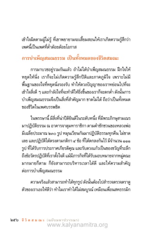 256 ชี วิ ต ส ม ณ ะ  (ฉบับมหาปวารณา)
เข้าใจผิดตามผู้ไม่รู้ ที่เขาพยายามจะเสี้ยมสอนให้เราเกิดความรู้สึกว่า
เพศนี้เป็นเพศที่ต�่ำต้อยด้อยโอกาส
การบ�ำเพ็ญสมณธรรม เป็นทั้งหมดของชีวิตสมณะ
การมาบวชอยู่รวมกันแล้ว ถ้าไม่ได้บ�ำเพ็ญสมณธรรม ฝึกใจให้
หยุดให้นิ่ง เราก็จะไม่เกิดความรู้สึกปีติและภาคภูมิใจ เพราะไม่มี
พื้นฐานของใจที่หยุดนิ่งรองรับ ท�ำให้ดวงปัญญาของเราหย่อนไปที่จะ
เข้าใจสิ่งดี ๆ และก�ำลังใจที่จะท�ำดีให้ยิ่งขึ้นของเราก็จะตกต�่ำ ดังนั้นการ
บ�ำเพ็ญสมณธรรมจึงเป็นสิ่งที่ส�ำคัญมาก ขาดไม่ได้ ถือว่าเป็นทั้งหมด
ของชีวิตในเพศบรรพชิต
ในพรรษานี้ มีสิ่งที่น่าปีติยินดีในระดับหนึ่ง ที่มีพระภิกษุสามเณร
มาปฏิบัติธรรม ณ อาคารจาตุมหาราชิกา ตามค�ำชักชวนของหลวงพ่อ
มีเฉลี่ยประมาณ ๒๓๐ รูป หมุนเวียนกันมาปฏิบัติธรรมทุกคืน ไม่ขาด
เลย และปฏิบัติได้ตรงตามกติกา ๔ ข้อ ที่ได้ตกลงกันไว้ มีจ�ำนวน ๑๑๑
รูป ที่ได้รับการประกาศเกียรติคุณ และรับดวงแก้วเป็นของขวัญที่ระลึก
ถึงข้อวัตรปฏิบัติที่เราตั้งใจดี แม้มีภารกิจที่ได้รับมอบหมายจากหมู่คณะ
มากมายก็ตาม ก็ยังสามารถบริหารเวลาได้ดี และให้ความส�ำคัญ
ต่อการบ�ำเพ็ญสมณธรรม
ความจริงแล้วสามารถท�ำได้ทุกรูป ดังนั้นต้องไปส�ำรวจตรวจตราดู
ตัวของเราเองให้ดีว่า ท�ำไมเราท�ำได้ไม่สมบูรณ์ เหมือนเพื่อนสหธรรมิก
www.kalyanamitra.org
 