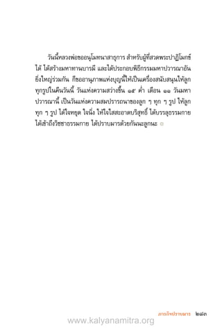 283ภารกิจปราบมาร
วันนี้หลวงพ่อขออนุโมทนาสาธุการ ส�ำหรับผู้ที่สวดพระปาฏิโมกข์
ได้ ได้สร้างมหาทานบารมี และได้ประกอบพิธีกรรมมหาปวารณาอัน
ยิ่งใหญ่ร่วมกัน ก็ขออานุภาพแห่งบุญนี้ให้เป็นเครื่องสนับสนุนให้ลูก
ทุกรูปในคืนวันนี้ วันแห่งความสว่างขึ้น ๑๕ ค�่ำ เดือน ๑๑ วันมหา
ปวารณานี้ เป็นวันแห่งความสมปรารถนาของลูก ๆ ทุก ๆ รูป ให้ลูก
ทุก ๆ รูป ได้ใจหยุด ใจนิ่ง ให้ใจใสสะอาดบริสุทธิ์ ได้บรรลุธรรมกาย
ได้เข้าถึงวิชชาธรรมกาย ได้ปราบมารด้วยกันนะลูกนะ ๏
www.kalyanamitra.org
 