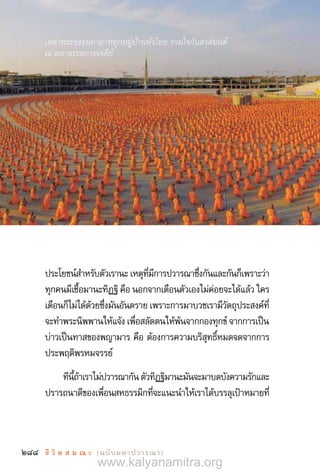 288 ชี วิ ต ส ม ณ ะ  (ฉบับมหาปวารณา)
ประโยชน์ส�ำหรับตัวเรานะ เหตุที่มีการปวารณาซึ่งกันและกันก็เพราะว่า
ทุกคนมีเชื้อมานะทิฏฐิ คือ นอกจากเตือนตัวเองไม่ค่อยจะได้แล้ว ใคร
เตือนก็ไม่ได้ด้วยซึ่งมันอันตราย เพราะการมาบวชเรามีวัตถุประสงค์ที่
จะท�ำพระนิพพานให้แจ้ง เพื่อสลัดตนให้พ้นจากกองทุกข์ จากการเป็น
บ่าวเป็นทาสของพญามาร คือ ต้องการความบริสุทธิ์หมดจดจากการ
ประพฤติพรหมจรรย์
ทีนี้ถ้าเราไม่ปวารณากัน ตัวทิฏฐิมานะมันจะมาบดบังความรักและ
ปรารถนาดีของเพื่อนสหธรรมิกที่จะแนะน�ำให้เราได้บรรลุเป้าหมายที่
เหล่าพระธรรมทายาททุกหมู่บ้านทั่วไทย ร่วมใจกันสวดมนต์
ณ มหาธรรมกายเจดีย์
www.kalyanamitra.org
 