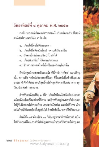 298 ชี วิ ต ส ม ณ ะ  (ฉบับมหาปวารณา)
วันอาทิตย์ที่ ๔ ตุลาคม พ.ศ. ๒๕๕๒
เราก็ประกอบพิธีมหาปวารณากันไปเรียบร้อยแล้ว ซึ่งจะมี
อานิสงส์ตามพระวินัย ๕ ข้อ คือ
1.	 เที่ยวไปโดยไม่ต้องบอกลา
2.	 เที่ยวไปไม่ต้องถือไตรจีวรครบส�ำรับ ๓ ผืน
3.	 ฉันคณโภชน์และปรัมปรโภชน์ได้
4.	 เก็บอดิเรกจีวรไว้ได้ตามปรารถนา
5.	 จีวรลาภอันเกิดในที่นั้นเป็นของภิกษุในที่นั้น
ก็จะไม่พูดถึงรายละเอียดนะจ๊ะ ทีนี้ค�ำว่า “เที่ยว” แบบภิกษุ
นั้น หมายถึง จาริกไปแสวงหาที่วิเวก ที่รื่นรมย์เพื่อบ�ำเพ็ญสมณ
ธรรม ท�ำจิตให้สะอาดบริสุทธิ์จะได้หลุดพ้นจากกิเลสอาสวะ ถูก
วัตถุประสงค์การมาบวช
ส�ำหรับอานิสงส์ข้อ ๑ ที่ว่า เที่ยวไปไหนโดยไม่ต้องบอกลา
แม้อานิสงส์จะเป็นอย่างนี้ก็ตาม แต่ส�ำหรับหมู่คณะเราก็ต้องบอก
ให้ผู้รับผิดชอบได้ทราบด้วย เพราะว่าเป็นห่วง เวลาไปที่ไหน เป็น
อะไรก็จะได้ช่วยเหลือเกื้อกูลกันได้ ส�ำหรับข้ออื่น ๆ เราก็ไปศึกษาเอา
คืนนี้ ขึ้น ๑๕ ค�่ำ เดือน ๑๑ ก็ต้องอยู่รักษาอีกหนึ่งราตรี จะไม่
ไปค้างแรมที่ไหน ราตรีนี้ส�ำคัญ ควรจะเป็นราตรีที่เราจะได้สรุปผล
www.kalyanamitra.org
 