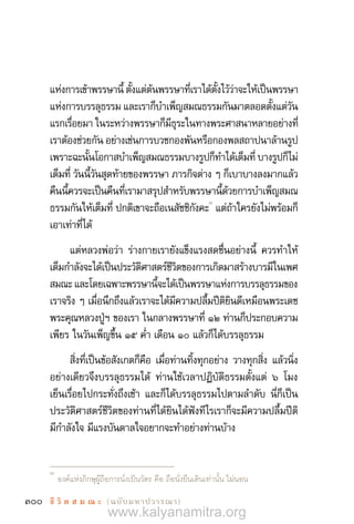 300 ชี วิ ต ส ม ณ ะ  (ฉบับมหาปวารณา)
แห่งการเข้าพรรษานี้ ตั้งแต่ต้นพรรษาที่เราได้ตั้งไว้ว่าจะให้เป็นพรรษา
แห่งการบรรลุธรรม และเราก็บ�ำเพ็ญสมณธรรมกันมาตลอดตั้งแต่วัน
แรกเรื่อยมา ในระหว่างพรรษาก็มีธุระในทางพระศาสนาหลายอย่างที่
เราต้องช่วยกัน อย่างเช่นการบวชกองพันหรือกองพลสถาปนาล้านรูป
เพราะฉะนั้นโอกาสบ�ำเพ็ญสมณธรรมบางรูปก็ท�ำได้เต็มที่ บางรูปก็ไม่
เต็มที่ วันนี้วันสุดท้ายของพรรษา ภารกิจต่าง ๆ ก็เบาบางลงมากแล้ว
คืนนี้ควรจะเป็นคืนที่เรามาสรุปส�ำหรับพรรษานี้ด้วยการบ�ำเพ็ญสมณ
ธรรมกันให้เต็มที่ ปกติเขาจะถือเนสัชชิกังคะ
3
แต่ถ้าใครยังไม่พร้อมก็
เอาเท่าที่ได้
แต่หลวงพ่อว่า ร่างกายเรายังแข็งแรงสดชื่นอย่างนี้ ควรท�ำให้
เต็มก�ำลังจะได้เป็นประวัติศาสตร์ชีวิตของการเกิดมาสร้างบารมีในเพศ
สมณะ และโดยเฉพาะพรรษานี้จะได้เป็นพรรษาแห่งการบรรลุธรรมของ
เราจริง ๆ เมื่อนึกถึงแล้วเราจะได้มีความปลื้มปีติยินดีเหมือนพระเดช
พระคุณหลวงปู่ฯ ของเรา ในกลางพรรษาที่ ๑๒ ท่านก็ประกอบความ
เพียร ในวันเพ็ญขึ้น ๑๕ ค�่ำ เดือน ๑๐ แล้วก็ได้บรรลุธรรม
สิ่งที่เป็นข้อสังเกตก็คือ เมื่อท่านทิ้งทุกอย่าง วางทุกสิ่ง แล้วนิ่ง
อย่างเดียวจึงบรรลุธรรมได้ ท่านใช้เวลาปฏิบัติธรรมตั้งแต่ ๖ โมง
เย็นเรื่อยไปกระทั่งถึงเช้า และก็ได้บรรลุธรรมไปตามล�ำดับ นี่ก็เป็น
ประวัติศาสตร์ชีวิตของท่านที่ได้ยินได้ฟังทีไรเราก็จะมีความปลื้มปีติ
มีก�ำลังใจ มีแรงบันดาลใจอยากจะท�ำอย่างท่านบ้าง
3	
องค์แห่งภิกษุผู้ถือการนั่งเป็นวัตร คือ ถือนั่งยืนเดินเท่านั้น ไม่นอน
www.kalyanamitra.org
 