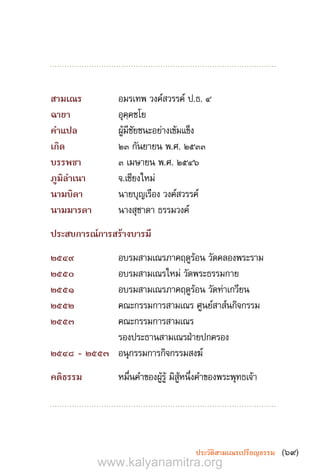 (69)ประวัติสามเณรเปรียญธรรม
สามเณร	 อมรเทพ วงค์สวรรค์ ป.ธ. ๔
ฉายา	 อุคฺคชโย
ค�ำแปล	 ผู้มีชัยชนะอย่างเข้มแข็ง
เกิด	 ๒๓ กันยายน พ.ศ. ๒๕๓๓
บรรพชา	 ๓ เมษายน พ.ศ. ๒๕๔๖
ภูมิล�ำเนา	 จ.เชียงใหม่
นามบิดา	 นายบุญเรือง วงค์สวรรค์
นามมารดา	 นางสุชาดา ธรรมวงค์
ประสบการณ์การสร้างบารมี
๒๕๔๙	 อบรมสามเณรภาคฤดูร้อน วัดคลองพระราม
๒๕๕๐	 อบรมสามเณรใหม่ วัดพระธรรมกาย
๒๕๕1	 อบรมสามเณรภาคฤดูร้อน วัดท่าเกวียน
๒๕๕๒	 คณะกรรมการสามเณร ศูนย์สาส์นกิจกรรม
๒๕๕๓	 คณะกรรมการสามเณร
รองประธานสามเณรฝ่ายปกครอง
๒๕๔๘ - ๒๕๕๓	 อนุกรรมการกิจกรรมสงฆ์
คติธรรม	 หมื่นค�ำของผู้รู้ มิสู้หนึ่งค�ำของพระพุทธเจ้า
www.kalyanamitra.org
 