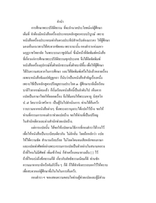 คํานํา
การศึกษาพระปริยัติธรรม ที่จะอํานวยประโยชนแกผูศึกษา
เต็มที่ จําตองมีหนังสือเครื่องประกอบหลักสูตรครบบริบูรณ เพราะ
หนังสือเครื่องประกอบเทากันดวงประทีปสําหรับสองมรรคา ใหผูศึกษา
มองเห็นแนวทางไดสะดวกชัดเจน เพราะฉะนั้น กองตําราแหงมหา-
มกุฏราชวิทยาลัย ในพระบรมราชูปถัมภ ซึ่งมีหนาที่จัดพิมพหนังสือ
ที่เกี่ยวแกการศึกษาพระปริยัติธรรมทุกประเภท จึงไดคิดจัดพิมพ
หนังสือเครื่องอุปกรณทั้งฝายนักธรรมทั้งฝายบาลีขึ้น เพื่อใหผูศึกษา
ไดรับความสะดวกในการศึกษา และไดจัดพิมพเสร็จไปแลวหลายเรื่อง
เฉพาะหนังสือธัมมปทัฏฐกถา ก็นับวาเปนหนังสือสําคัญเรื่องหนึ่ง
เพราะใชเปนหลักสูตรเปรียญธรรมประโยค ๓ ผูศึกษาบาลีเมื่อเรียน
บาลีไวยากรณจบแลว ก็เริ่มเรียนหนังสือนี้เปนลําดับไป เห็นควร
แปลเปนภาษาไทยใหตลอดเรื่อง จึงไดมอบใหพระมหาอู นิสฺสโภ
ป. ๗ วัดบวรนิเวศวิหาร เปนผูรับไปดําเนินการ. ทานไดคนควา
รวบรวมจากหนังสือตางๆ ซึ่งพระเถรานุเถระไดแปลไวบาง ขอให
ทานที่กรรมการกองตําราชวยแปลบาง ขอใหทานที่เปนเปรียญ
ในสํานักเดียวและตางสํานักชวยแปลบาง.
แตการแปลนั้น ไดขอใหแปลตามวิธีการที่กองตําราไดวางไว
เพื่อใหหนังสือเปนระเบียบเดียวกัน ไมลักลั่น โดยถือหลักวา แปล
ใหไดความชัด สํานวนเรียบรอย ไมโลดโผนจนเสียหลักของภาษา
และแปลเทาศัพทอยางพระกรรมการแปลเปนตัวอยางในสนามหลวง
ถาที่ไหนไมมีศัพท เพิ่มเขาใหม ก็ทําเครื่องหมายวงเล็บ [ ] ไว
ถาที่ไหนบงถึงขอธรรมก็ดี เกี่ยวกับลัทธิธรรมเนียมก็ดี ทานชัก
ความมาจากบาลีหรือคัมภีรอื่น ๆ ก็ดี ก็ไดทําเชิงอรรถบอกไวใหทราบ
เพื่อสะดวกแกผูศึกษาซึ่งในใจในการคนควา.
กองตํารา ฯ ขอแสดงความขอบใจทานผูชวยแปลและผูมีสวน
 