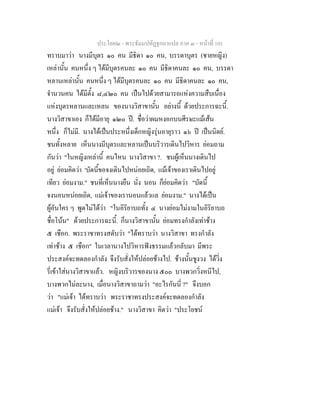 ประโยค๒ - พระธัมมปทัฏฐกถาแปล ภาค ๓ - หนาที่ 101
ทราบมาวา นางมีบุตร ๑๐ คน มีธิดา ๑๐ คน, บรรดาบุตร (ชายหญิง)
เหลานั้น คนหนึ่ง ๆ ไดมีบุตรคนละ ๑๐ คน มีธิดาคนละ ๑๐ คน, บรรดา
หลานเหลานั้น คนหนึ่ง ๆ ไดมีบุตรคนละ ๑๐ คน มีธิดาคนละ ๑๐ คน,
จํานวนคน ไดมีตั้ง ๘,๔๒๐ คน เปนไปดวยสามารถแหงความสืบเนื่อง
แหงบุตรหลานและเหลน ของนางวิสาขานั้น อยางนี้ ดวยประการฉะนี้.
นางวิสาขาเอง ก็ไดมีอายุ ๑๒๐ ป. ชื่อวาผมหงอกบนศีรษะแมเสน
หนึ่ง ก็ไมมี. นางไดเปนประหนึ่งเด็กหญิงรุนอายุราว ๑๖ ป เปนนิตย.
ชนทั้งหลาย เห็นนางมีบุตรและหลานเปนบริวารเดินไปวิหาร ยอมถาม
กันวา "ในหญิงเหลานี้ คนไหน นางวิสาขา ?. ชนผูเห็นนางเดินไป
อยู ยอมคิดวา 'บัดนี้ขอจงเดินไปหนอยเถิด, แมเจาของเราเดินไปอยู
เทียว ยอมงาม." ชนที่เห็นนางยืน นั่ง นอน ก็ยอมคิดวา "บัดนี้
จงนอนหนอยเถิด, แมเจาของเรานอนแลวแล ยอมงาม." นางไดเปน
ผูอันใคร ๆ พูดไมไดวา "ในอิริยาบถทั้ง ๔ นางยอมไมงามในอิริยาบถ
ชื่อโนน" ดวยประการฉะนี้. ก็นางวิสาขานั้น ยอมทรงกําลังเทาชาง
๕ เชือก. พระราชาทรงสดับวา "ไดทราบวา นางวิสาขา ทรงกําลัง
เทาชาง ๕ เชือก" ในเวลานางไปวิหารฟงธรรมแลวกลับมา มีพระ
ประสงคจะทดลองกําลัง จึงรับสั่งใหปลอยชางไป. ชางนั้นชูงวง ไดวิ่ง
รี่เขาใสนางวิสาขาแลว. หญิงบริวารของนาง ๕๐๐ บางพวกวิ่งหนีไป,
บางพวกไมละนาง, เมื่อนางวิสาขาถามวา "อะไรกันนี่ ?" จึงบอก
วา "แมเจา ไดทราบวา พระราชาทรงประสงคจะทดลองกําลัง
แมเจา จึงรับสั่งใหปลอยชาง." นางวิสาขา คิดวา "ประโยชน
 
