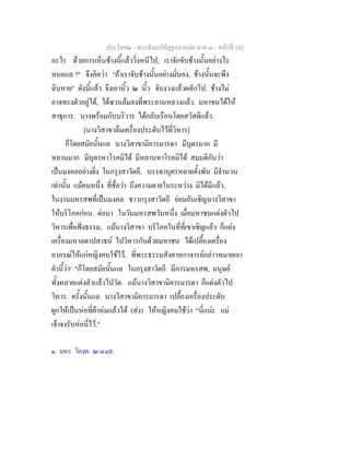 ประโยค๒ - พระธัมมปทัฏฐกถาแปล ภาค ๓ - หนาที่ 102
อะไร ดวยการเห็นชางนี้แลววิ่งหนีไป, เราจักจับชางนั้นอยางไร
หนอแล ?" จึงคิดวา "ถาเราจับชางนั้นอยางมั่นคง, ชางนั้นจะพึง
ฉิบหาย" ดังนี้แลว จึงเอานิ้ว ๒ นิ้ว จับงวงแลวผลักไป. ชางไม
อาจทรงตัวอยูได, ไดซวนลมลงที่พระลานหลวงแลว. มหาชนไดให
สาธุการ. นางพรอมกับบริวาร ไดกลับเรือนโดยสวัสดีแลว.
[นางวิสาขาลืมเครื่องประดับไวที่วิหาร]
ก็โดยสมัยนั้นแล นางวิสาขามิคารมารดา มีบุตรมาก มี
หลานมาก มีบุตรหาโรคมิได มีหลานหาโรคมิได สมมติกันวา
เปนมงคลอยางยิ่ง ในกรุงสาวัตถี. บรรดาบุตรหลายตั้งพัน มีจํานวน
เทานั้น แมคนหนึ่ง ที่ชื่อวา ถึงความตายในระหวาง มิไดมีแลว.
ในงานมหรสพที่เปนมงคล ชาวกรุงสาวัตถี ยอมอันเชิญนางวิสาขา
ใหบริโภคกอน. ตอมา ในวันมหรสพวันหนึ่ง เมื่อมหาชนแตงตัวไป
วิหารเพื่อฟงธรรม, แมนางวิสาขา บริโภคในที่ที่เขาเชิญแลว ก็แตง
เครื่องมหาลดาปสาธน ไปวิหารกับดวยมหาชน ไดเปลื้องเครื่อง
อาภรณใหแกหญิงคนใชไว, ที่พระธรรมสังคาหกาจารยกลาวหมายเอา
คํานี้วา๑
"ก็โดยสมัยนั้นแล ในกรุงสาวัตถี มีการมหรสพ, มนุษย
ทั้งหลายแตงตัวแลวไปวัด. แมนางวิสาขามิคารมารดา ก็แตงตัวไป
วิหาร. ครั้งนั้นแล นางวิสาขามิคารมารดา เปลื้องเครื่องประดับ
ผูกใหเปนหอที่ผาหมแลวได (สง) ใหหญิงคนใชวา "นี่แนะ แม
เจาจงรับหอนี่ไว."
๑. มหา. วิภงฺค. ๒/๔๘๙.
 