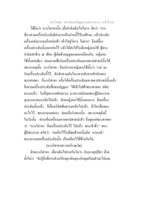 ประโยค๒ - พระธัมมปทัฏฐกถาแปล ภาค ๓ - หนาที่ 103
ไดยินวา นางวิสาขานั้น เมื่อกําลังเดินไปวิหาร คิดวา "การ
ที่เราสวมเครื่องประดับมีคามากเห็นปานนี้ไวบนศีรษะ แลวประดับ
เครื่องอลังการจนถึงหลังเทา เขาไปสูวิหาร ไมควร" จึงเปลื้อง
เครื่องประดับนั้นออกหอไว แลวไดสงใหในมือหญิงคนใช ผูทรง
กําลังเทาชาง ๕ เชือก ผูเกิดดวยบุญของตนเหมือนกัน. หญิงคน
ใชนั้นคนเดียว ยอมอาจเพื่อรับเครื่องประดับมหาลดาปสาธนนั้นได,
เพราะเหตุนั้น นางวิสาขา จึงกลาวกะหญิงคนใชนั้นวา "แม จง
รับเครื่องประดับนี้ไว, ฉันจักสวมมันในเวลากลับจากสํานักของ
พระศาสดา. ก็นางวิสาขา ครั้นใหเครื่องประดับมหาลดาปสาธนนั้นแลว
จึงสวมเครื่องประดับชื่อฆนมัฏฐกะ ไดเขาไปเฝาพระศาสดา สดับ
ธรรมแลว. ในที่สุดการสดับธรรม นางถวายบังคมพระผูมีพระภาค
ลุกจากอาสนะหลีกไปแลว. ฝายหญิงคนใชนั้นของนาง ลืมเครื่อง
ประดับนั้นแลว. ก็เมื่อบริษัทฟงธรรมหลีกไปแลว, ถาใครลืมของ
อะไรไว. พระอานนทเถระ ยอมเก็บงําของนั้น. เพราะเหตุดังนี้
ในวันนั้น ทานเห็นเครื่องมหาลดาปสาธนแลว จึงทูลแดพระศาสดา
วา "นางวิสาขา ลืมเครื่องประดับไว ไปแลว พระเจาขา." พระ-
ผูมีพระภาค ตรัสวา "จงเก็บไวในที่สุดขางหนึ่งเถิด อานนท."
พระเถระยกเครื่องประดับนั้น เก็บคลองไวที่ขางบันได.
[นางวิสาขาตรวจบริเวณวัด]
ฝายนางวิสาขา เที่ยวเดินไปภายในวิหาร กับนางสุปปยา ดวย
ตั้งใจวา "จักรูสิ่งที่ควรทําแกภิกษุอาคันตุกะภิกษุเตรียมตัวจะไปและ
 