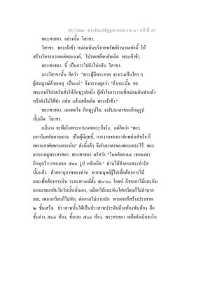 ประโยค๒ - พระธัมมปทัฏฐกถาแปล ภาค ๓ - หนาที่ 107
พระศาสดา. อยางนั้น วิสาขา.
วิสาขา. พระเจาขา หมอมฉันบริจาคทรัพยจํานวนเทานี้ ให
สรางวิหารถวายแดพระองค, โปรดเสด็จกลับเถิด พระเจาขา.
พระศาสดา. นี้ เปนการไปยังไมกลับ วิสาขา.
นางวิสาขานั้น คิดวา "พระผูมีพระภาค จะทรงเห็นใคร ๆ
ผูสมบูรณดวยเหตุ เปนแน." จึงกราบทูลวา "ถากระนั้น ขอ
พระองคโปรดรับสั่งใหภิกษุรูปหนึ่ง ผูเขาใจการงานที่หมอมฉันทําแลว
หรือยังไมไดทํา กลับ แลวเสด็จเถิด พระเจาขา."
พระศาสดา. เธอพอใจ ภิกษุรูปใด, จงรับบาตรของภิกษุรูป
นั้นเถิด วิสาขา.
แมนาง จะพึงในพระอานนทเถระก็จริง, แตคิดวา "พระ
มหาโมคคัลลานเถระ เปนผูมีฤทธิ์, การงานของเราจักพลันสําเร็จ ก็
เพราะอาศัยพระเถระนั่น" ดังนี้แลว จึงรับบาตรของพระเถระไว. พระ
เถระแลดูพระศาสดา. พระศาสดา ตรัสวา "โมคคัลลานะ เธอจงพา
ภิกษุบริวารของเธอ ๕๐๐ รูป กลับเถิด." ทานไดทําตามพระดํารัส
นั้นแลว. ดวยอานุภาพของทาน พวกมนุษยผูไปเพื่อตองการไม
และเพื่อตองการหิน ระยะทางแมตั้ง ๕๐-๖๐ โยชน ก็ขนเอาไมและหิน
มากมายมาทันในวันนั้นนั่นเอง, แมยกไมและหินใสเกวียนก็ไมลําบาก
เลย, เพลาเกวียนก็ไมหัก, ตอกาลไมนานนัก พวกเขาก็สรางปราสาท
๒ ชั้นเสร็จ. ปราสาทนั้นไดเปนปราสาทประดับดวยหองพันหอง คือ
ชั้นลาง ๕๐๐ หอง, ชั้นบน ๕๐๐ หอง. พระศาสดา เสด็จดําเนินจาริก
 