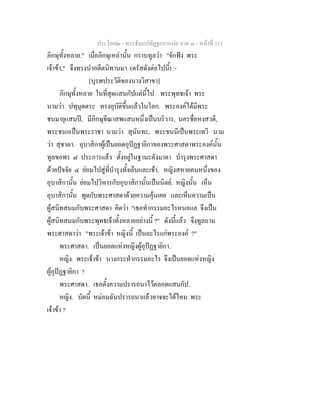 ประโยค๒ - พระธัมมปทัฏฐกถาแปล ภาค ๓ - หนาที่ 111
ภิกษุทั้งหลาย." เมื่อภิกษุเหลานั้น กราบทูลวา "จักฟง พระ
เจาขา," จึงทรงนําอดีตนิทานมา (ตรัสดังตอไปนี้) :-
[บุรพประวัติของนางวิสาขา]
ภิกษุทั้งหลาย ในที่สุดแสนกัปแตนี้ไป พระพุทธเจา พระ
นามวา ปทุมุตตระ ทรงอุบัติขึ้นแลวในโลก. พระองคไดมีพระ
ชนมายุแสนป, มีภิกษุขีณาสพแสนหนึ่งเปนบริวาร, นครชื่อหงสวดี,
พระชนกเปนพระราชา นามวา สุนันทะ, พระชนนีเปนพระเทวี นาม
วา สุชาดา. อุบาสิกาผูเปนยอดอุปฏฐายิกาของพระศาสดาพระองคนั้น
ทูลขอพร ๘ ประการแลว ตั้งอยูในฐานะดังมาดา บํารุงพระศาสดา
ดวยปจจัย ๔ ยอมไปสูที่บํารุงทั้งเย็นและเชา. หญิงสหายคนหนึ่งของ
อุบาสิกานั้น ยอมไปวิหารกับอุบาสิกานั้นเปนนิตย. หญิงนั้น เห็น
อุบาสิกานั้น พูดกับพระศาสดาดวยความคุนเคย และเห็นความเปน
ผูสนิทสนมกับพระศาสดา คิดวา "เธอทํากรรมอะไรหนอแล จึงเปน
ผูสนิทสนมกับพระพุทธเจาทั้งหลายอยางนี้ ?" ดังนี้แลว จึงทูลถาม
พระศาสดาวา "พระเจาขา หญิงนี้ เปนอะไรแกพระองค ?"
พระศาสดา. เปนยอดแหงหญิงผูอุปฏฐายิกา.
หญิง. พระเจาขา นางกระทํากรรมอะไร จึงเปนยอดแหงหญิง
ผูอุปฏฐายิกา ?
พระศาสดา. เธอตั้งความปรารถนาไวตลอดแสนกัป.
หญิง. บัดนี้ หมอมฉันปรารถนาแลวอาจจะไดไหม พระ
เจาขา ?
 