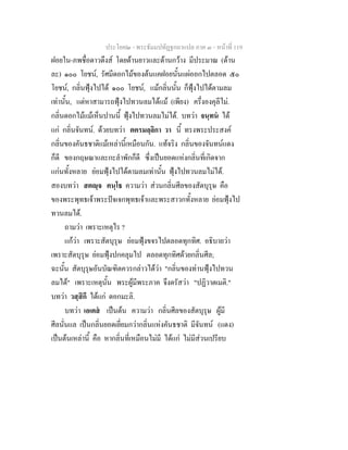 ประโยค๒ - พระธัมมปทัฏฐกถาแปล ภาค ๓ - หนาที่ 119
ฝอยใน-ภพชื่อดาวดึงส โดยดานยาวและดานกวาง มีประมาณ (ดาน
ละ) ๑๐๐ โยชน, รัศมีดอกไมของตนแคฝอยนั้นแผออกไปตลอด ๕๐
โยชน, กลิ่นฟุงไปได ๑๐๐ โยชน, แมกลิ่นนั้น ก็ฟุงไปไดตามลม
เทานั้น, แตหาสามารถฟุงไปทวนลมไดแม (เพียง) ครึ่งองคุลีไม.
กลิ่นดอกไมแมเห็นปานนี้ ฟุงไปทวนลมไมได. บทวา จนฺทน ได
แก กลิ่นจันทน. ดวยบทวา ตครมลฺลิกา วา นี้ ทรงพระประสงค
กลิ่นของคันธชาติแมเหลานี้เหมือนกัน. แทจริง กลิ่นของจันทนแดง
ก็ดี ของกฤษณาและกะลําพักก็ดี ซึ่งเปนยอดแหงกลิ่นที่เกิดจาก
แกนทั้งหลาย ยอมฟุงไปไดตามลมเทานั้น ฟุงไปทวนลมไมได.
สองบทวา สตฺจ คนฺโธ ความวา สวนกลิ่นศีลของสัตบุรุษ คือ
ของพระพุทธเจาพระปจเจกพุทธเจาและพระสาวกทั้งหลาย ยอมฟุงไป
ทวนลมได.
ถามวา เพราะเหตุไร ?
แกวา เพราะสัตบุรุษ ยอมฟุงขจรไปตลอดทุกทิศ. อธิบายวา
เพราะสัตบุรุษ ยอมฟุงปกคลุมไป ตลอดทุกทิศดวยกลิ่นศีล;
ฉะนั้น สัตบุรุษอันบัณฑิตควรกลาวไดวา "กลิ่นของทานฟุงไปทวน
ลมได" เพราะเหตุนั้น พระผูมีพระภาค จึงตรัสวา "ปฏิวาตเมติ."
บทวา วสฺสิกี ไดแก ดอกมะลิ.
บทวา เอเตส เปนตน ความวา กลิ่นศีลของสัตบุรุษ ผูมี
ศีลนั่นแล เปนกลิ่นยอดเยี่ยมกวากลิ่นแหงคันธชาติ มีจันทน (แดง)
เปนตนเหลานี้ คือ หากลิ่นที่เหมือนไมมี ไดแก ไมมีสวนเปรียบ
 