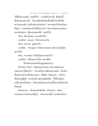 ประโยค๒ - พระธัมมปทัฏฐกถาแปล ภาค ๓ - หนาที่ 122
ไมรูจักประมาณตัว, จงหลีกไป." นางอัปสรเหลานั้น ฟงเสียงนิ้ว
มือของพระเถระแลว ไมอาจเพื่อจะยืนขัดแข็งอยูได จึงหนีไปยัง
เทวโลกตามเดิม อันทาวสักกะตรัสถามวา "พวกหลอนไปไหนกันมา"
จึงทูลวา "หมอมฉันพากันไปดวยหมายวา 'จักถวายบิณฑบาตแกพระ-
มหากัสสปเถระ ผูออกจากสมาบัติ' พระเจาขา.
สักกะ. ก็พวกหลอน ถวายแลวหรือ ?
นางอัปสร. พระเถระ ไมปรารถนาจะรับ.
สักกะ. พระเถระ พูดอยางไร ?
นางอัปสร. "ทานพูดวา 'จักทําความสงเคราะหพวกคนเข็ญใจ'
พระเจาขา.
สักกะ. พวกหลอน ไปกันดวยอาการอยางไร ?
นางอัปสร. ไปดวยอาการนี้แล พระเจาขา.
[ทาวสักกะแปลงตัวทําบุญแกพระเถระ]
ทาวสักกะ ตรัสวา "หญิงเชนพวกหลอน จักถวายบิณฑบาต
แกพระเถระไดอยางไร ? ประสงคจะถวายดวยพระองคเอง จึงแปลง
เปนคนแกคร่ําคราดวยอํานาจชรา มีฟงหัก มีผมหงอก หลังโกง
เปนชางหูกผูเฒา ทรงทําแมนางสุชาดาผูเทพธิดา ใหเปนหญิงแก
เหมือนอยางนั้นนั่นแล แลวทรงนิรมิตถนนชางหูกขึ้นสายหนึ่งประทับ
ขึงหูกอยู.
ฝายพระเถระ เดินบายหนาเขาเมือง ดวยหวังวา "จักทํา
ความสงเคราะหพวกคนเข็ญใจ" เห็นถนนสายนั้น นอกเมืองนั้นแล
 