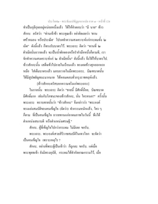 ประโยค๒ - พระธัมมปทัฏฐกถาแปล ภาค ๓ - หนาที่ 124
ทําเปนกุลีกุจออยูหนอยหนึ่งแลว ไดใหคําตอบวา "มี นาย" ทาว
สักกะ ตรัสวา "ทานเจาขา พระคุณเจา อยาคิดเลยวา 'ทาน
เศราหมอง หรือประณีต' โปรดทําความสงเคราะหแกกระผมทั้ง ๒
เถิด" ดังนี้แลว ก็ทรงรับบาตรไว. พระเถระ คิดวา "ทานที่ ๒
ผัวเมียนั่นถวายแลว จะเปนน้ําผักดองหรือรํากํามือหนึ่งก็ตามที, เรา
จักทําความสงเคราะหแก ๒ ผัวเมียนั้น" ดังนี้แลว จึงไดใหบาตรไป.
ทาวสักกะนั้น เสด็จเขาไปภายในเรือนแลว ทรงคดขาวสุกออกจาก
หมอ ใสเต็มบาตรแลว มอบถวายในมือพระเถระ. บิณฑบาตนั้น
ไดมีสูปพยัญชนะมากมาย ไดหอมตลบทั่วกรุงราชคฤหแลว.
[ทาวสักกะตรัสบอกความจริงแกพระเถระ]
ในกาลนั้น พระเถระ คิดวา "ชายนี้ มีศักดิ์นอย, บิณฑบาต
มีศักดิ์มาก เชนกับโภชนะของทาวสักกะ, นั่น ใครหนอ?" ครั้งนั้น
พระเถระ ทราบชายนั้นวา "ทาวสักกะ" จึงกลาววา "พระองค
ทรงแยงสมบัติของคนเข็ญใจ (จัดวา) ทํากรรมหนักแลว, ใคร ๆ
ก็ตาม ที่เปนคนเข็ญใจ ถวายทานแกอาตมภาพในวันนี้ พึงได
ตําแหนงเสนาบดี หรือตําแหนงเศรษฐี."
สักกะ. ผูที่เข็ญใจไปกวากระผม ไมมีเลย ขอรับ.
พระเถระ. พระองคเสวยสิริราชสมบัติในเทวโลก จะจัดวา
เปนคนเข็ญใจ เพราะเหตุไร ?
สักกะ. อยางที่พระผูเปนเจาวา ก็ถูกละ ขอรับ. แตเมื่อ
พระพุทธเจา ยังมิทรงอุบัติ, กระผมไดทํากัลยาณกรรมไว, เมื่อ
 